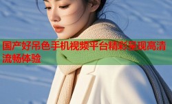 国产好吊色手机视频平台精彩呈现高清流畅体验