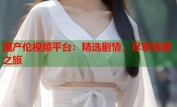 国产伦视频平台：精选剧情，尽享情感之旅