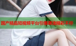 国产精品短视频平台引爆潮流精彩不停