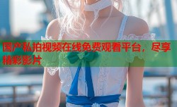 国产私拍视频在线免费观看平台，尽享精彩影片