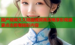 国产视频久久精品视频高清畅享影视盛宴点击即看精彩内容