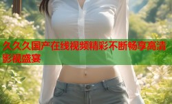 久久久国产在线视频精彩不断畅享高清影视盛宴