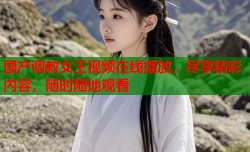 国产调教女王视频在线播放，尽享精彩内容，随时随地观看