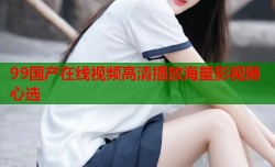 99国产在线视频高清播放海量影视随心选