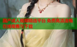 国产成人视频精选平台 免费高清流畅在线观看与下载