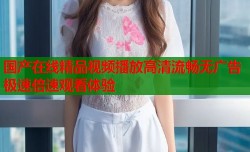 国产在线精品视频播放高清流畅无广告极速倍速观看体验
