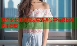 国产少女视频精选高清播放平台轻松追剧不停歇