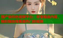 国产情侣色视频平台：尽享精选内容，随时随地观看最热门的视频