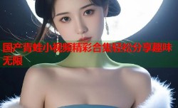 国产青蛙小视频精彩合集轻松分享趣味无限
