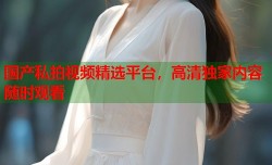 国产私拍视频精选平台，高清独家内容随时观看