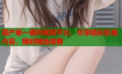 国产第一福利视频平台，尽享精彩影视内容，随时随地观看