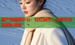 国产拍视频平台：轻松制作、分享和发现精彩视频