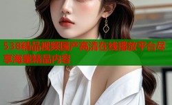 538精品视频国产高清在线播放平台尽享海量精品内容