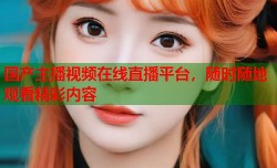 国产主播视频在线直播平台，随时随地观看精彩内容
