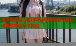 国产免费自拍视频平台高清海量内容在线播放轻松分享体验