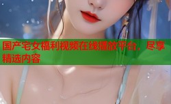 国产宅女福利视频在线播放平台，尽享精选内容