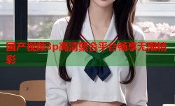 国产视频3p高清聚合平台畅享无限精彩