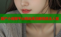 国产小视频平台精选高清剧情直击人望