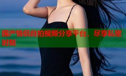 国产情侣自拍视频分享平台，尽享私密时刻