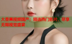 大香蕉视频国产：精选热门影片，尽享无限视觉盛宴