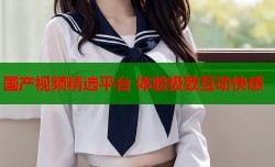 国产视频精选平台 体验极致互动快感