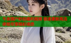 午夜国产秒拍福利视频 极速更新高清体验尽享精彩诱惑