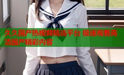 久久国产热视频精选平台 极速观看高清国产精彩内容