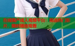 在线国产成人视频平台：精选热门影片，随时随地观看