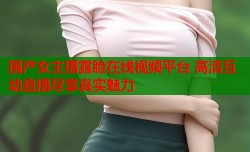 国产女主播露脸在线视频平台 高清互动直播尽享真实魅力