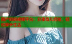 国产妈妈视频平台：分享育儿经验，轻松家长生活