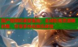 国产视频欧美聚集地：全球影视资源随时看，尽享多样化娱乐体验