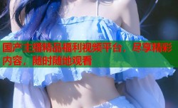 国产主播精品福利视频平台，尽享精彩内容，随时随地观看