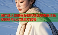 国产成人自拍视频视频在线观看高清免费体验平台尽享真实激情