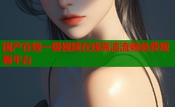 国产在线一级视频在线高清流畅免费观看平台