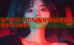 国产福利不卡在线视频畅享高清流畅体验免费在线观看