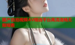 国产自拍视频AV精选平台高清流畅无限观看
