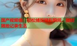 国产视频偷：轻松捕捉精彩瞬间，随时随地记录生活