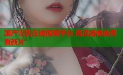 国产巨乳在线视频平台 高清流畅免费看新片