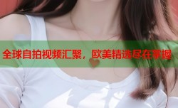 全球自拍视频汇聚，欧美精选尽在掌握
