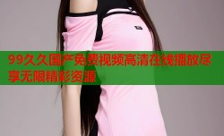 99久久国产免费视频高清在线播放尽享无限精彩资源