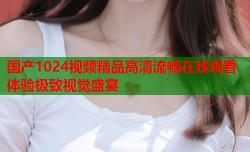 国产1024视频精品高清流畅在线观看体验极致视觉盛宴