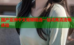 国产亚洲中文视频精选一站式高清流畅体验
