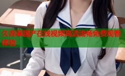 久青草国产在线视频高清流畅免费观看体验