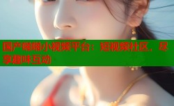 国产啪啪小视频平台：短视频社区，尽享趣味互动