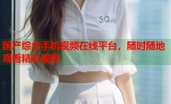 国产综合手机视频在线平台，随时随地观看精彩视频