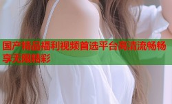 国产精品福利视频首选平台高清流畅畅享无限精彩