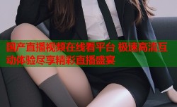 国产直播视频在线看平台 极速高清互动体验尽享精彩直播盛宴