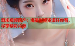 奇米视频国产：海量影视资源任你看，尽享精彩片源