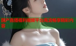 国产直播福利视频平台高清畅享精彩内容