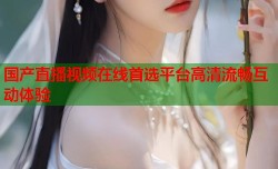 国产直播视频在线首选平台高清流畅互动体验